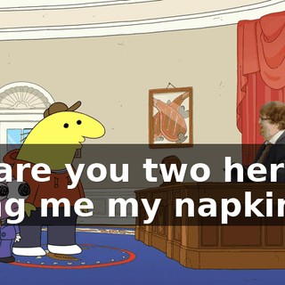 Hi, are you two here to bring me my napkins?