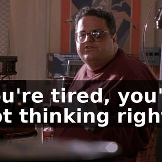 You're tired, you're not thinking right.