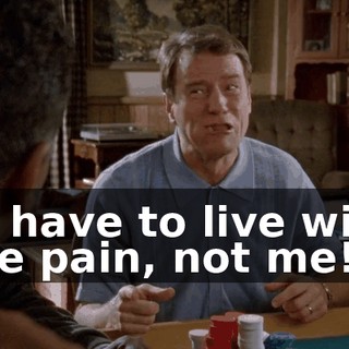 to have to live with the pain, not me!