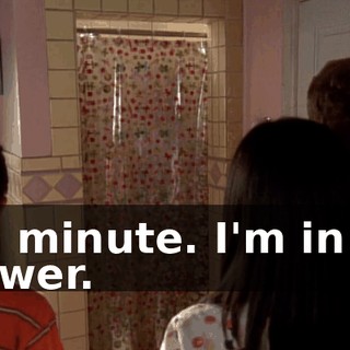 In a minute. I'm in the shower.