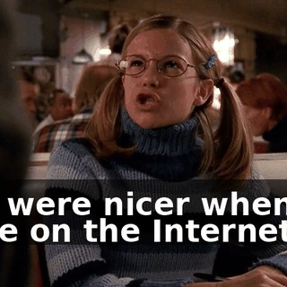 You were nicer when we were on the Internet.