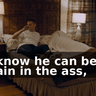 I know he can be a pain in the ass,