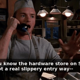 Um, you know the hardware store on Second? They got a real slippery entry way--