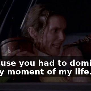 because you had to dominate every moment of my life.