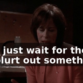 and just wait for them to blurt out something.