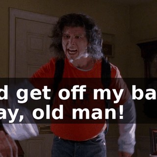 and get off my back, okay, old man!