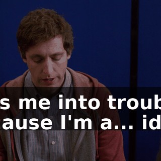 gets me into trouble, because I'm a... idiot.