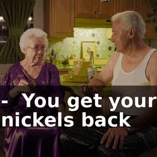 - ♪ You get your nickels back ♪
