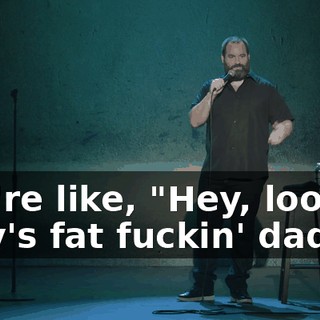 You're like, "Hey, look at Billy's fat fuckin' dad."