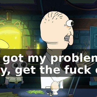 I've got my problems? Okay, get the fuck out!