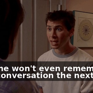and he won't even remember the conversation the next day.