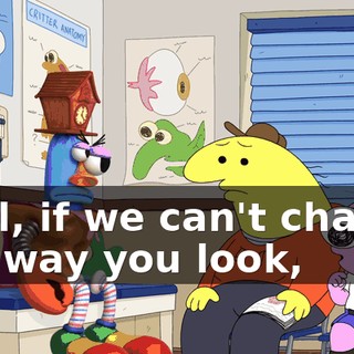 Well, if we can't change the way you look,