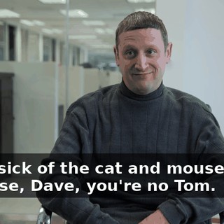 I was sick of the cat and mouse game because, Dave, you're no Tom.