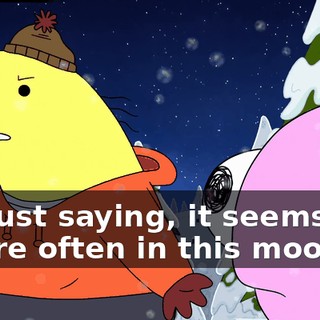 I'm just saying, it seems like you're often in this mood,