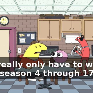 you really only have to watch, like, season 4 through 17,