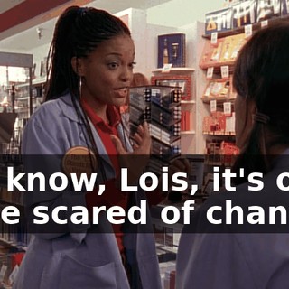 You know, Lois, it's okay to be scared of change.