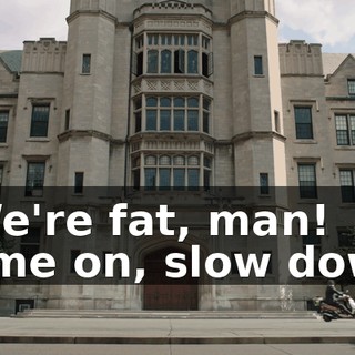 - We're fat, man! Come on, slow down.