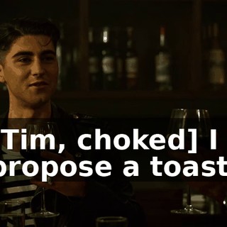 [Tim, choked] I propose a toast.