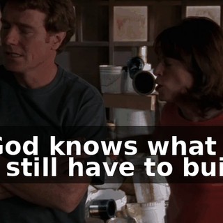 or God knows what it is you still have to build.