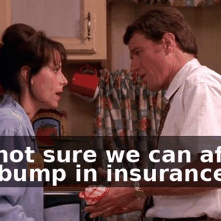 I'm not sure we can afford the bump in insurance.