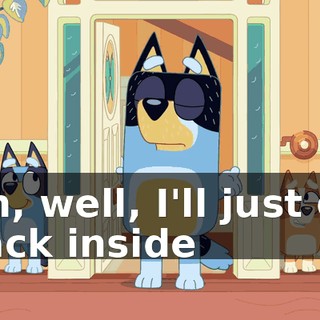 Oh, well, I'll just go back inside