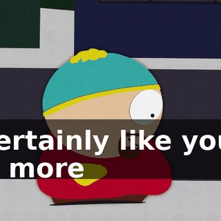 I certainly like you a lot more