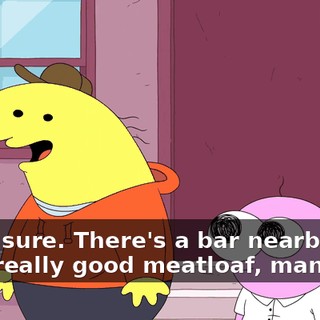 Yeah, sure. There's a bar nearby that does really good meatloaf, man.