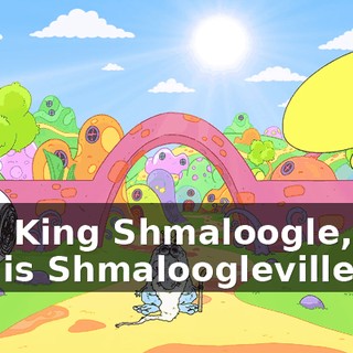 I am King Shmaloogle, and this is Shmaloogleville.