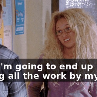 But I'm going to end up doing all the work by myself,