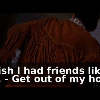 - l wish l had friends like that. - Get out of my house!