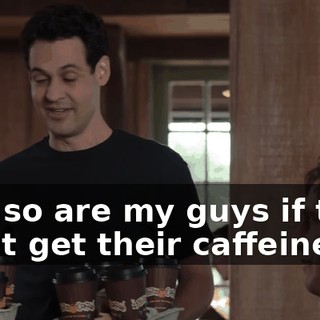 and so are my guys if they don't get their caffeine,