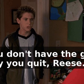 - You don't have the guts. - Say you quit, Reese.