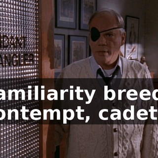 Familiarity breeds contempt, cadet.