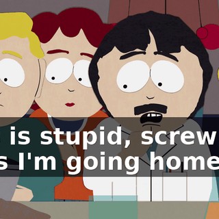 This is stupid, screw you guys I'm going home.
