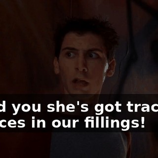 I told you she's got tracking devices in our fillings!
