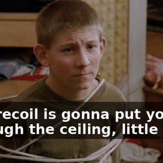 The recoil is gonna put you through the ceiling, little man.