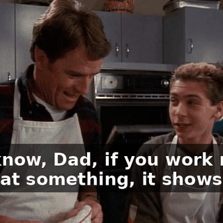 You know, Dad, if you work really hard at something, it shows.