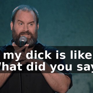 So my dick is like, "What did you say?"