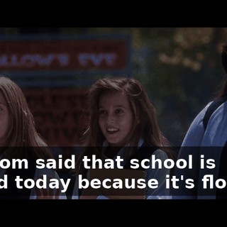 My mom said that school is closed today because it's flooded.