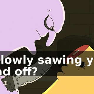 is slowly sawing your head off?
