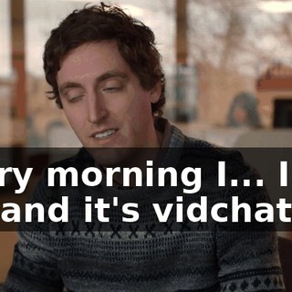 Every morning I... I get up, and it's vidchat.