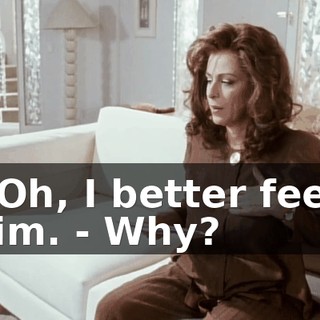 - Oh, I better feed him. - Why?