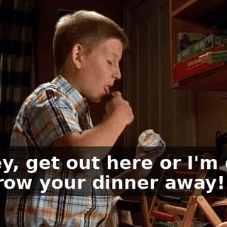 Dewey, get out here or I'm going to throw your dinner away!