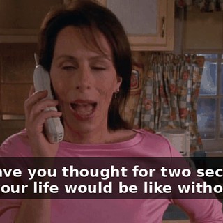 Hal, have you thought for two seconds what your life would be like without me?