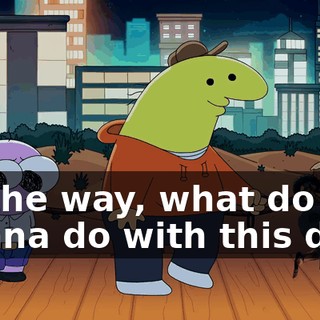 By the way, what do you wanna do with this dog?