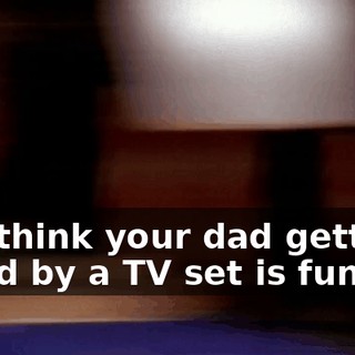 You think your dad getting killed by a TV set is funny?!