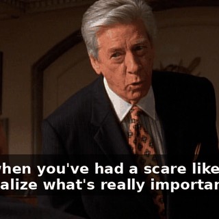 Boy, when you've had a scare like mine, you realize what's really important: