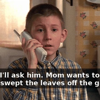 Okay, I'll ask him. Mom wants to know if you swept the leaves off the garage.