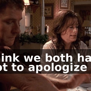 I think we both have a lot to apologize for.