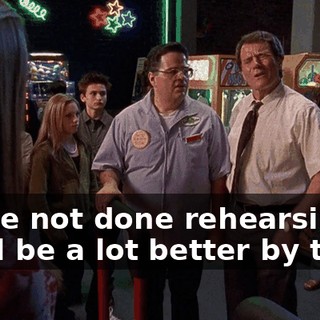 We're not done rehearsing. We'll be a lot better by then.
